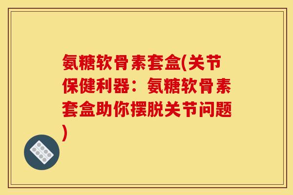 氨糖软骨素套盒(关节保健利器：氨糖软骨素套盒助你摆脱关节问题)