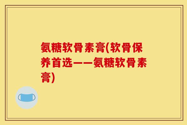 氨糖软骨素膏(软骨保养首选——氨糖软骨素膏)