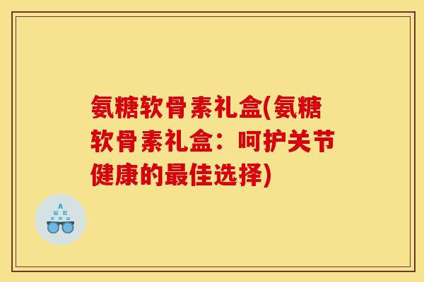 氨糖软骨素礼盒(氨糖软骨素礼盒：呵护关节健康的最佳选择)