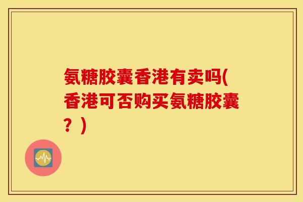氨糖胶囊香港有卖吗(香港可否购买氨糖胶囊？)
