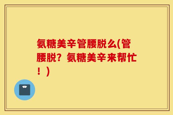 氨糖美辛管腰脱么(管腰脱？氨糖美辛来帮忙！)