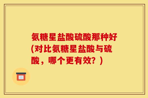 氨糖星盐酸硫酸那种好(对比氨糖星盐酸与硫酸，哪个更有效？)