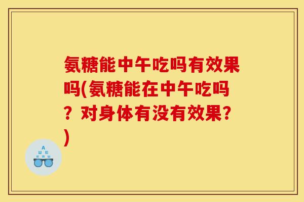 氨糖能中午吃吗有效果吗(氨糖能在中午吃吗？对身体有没有效果？)