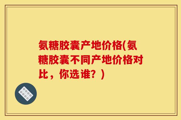 氨糖胶囊产地价格(氨糖胶囊不同产地价格对比，你选谁？)