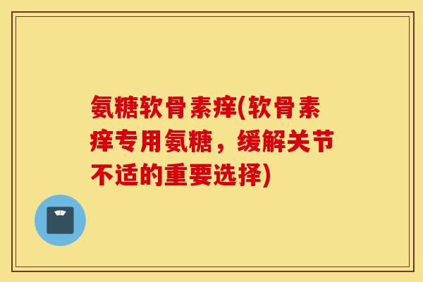 氨糖软骨素痒(软骨素痒专用氨糖，缓解关节不适的重要选择)