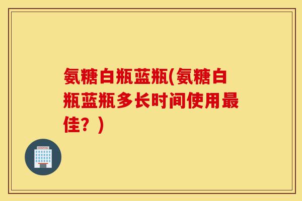 氨糖白瓶蓝瓶(氨糖白瓶蓝瓶多长时间使用最佳？)
