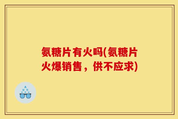 氨糖片有火吗(氨糖片火爆销售，供不应求)