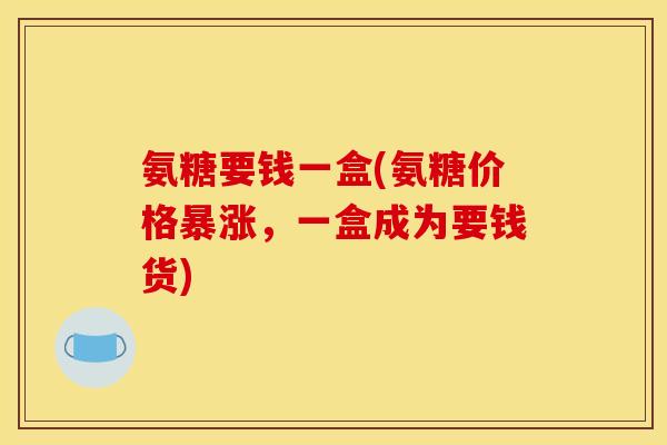 氨糖要钱一盒(氨糖价格暴涨，一盒成为要钱货)