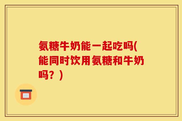 氨糖牛奶能一起吃吗(能同时饮用氨糖和牛奶吗？)
