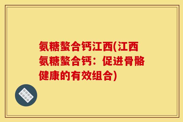 氨糖螯合钙江西(江西氨糖螯合钙：促进骨骼健康的有效组合)