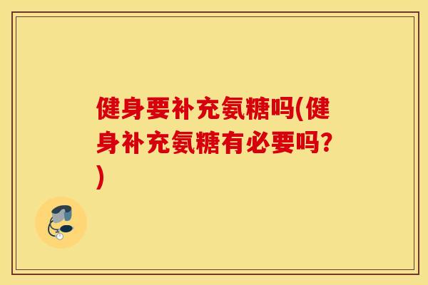 健身要补充氨糖吗(健身补充氨糖有必要吗？)