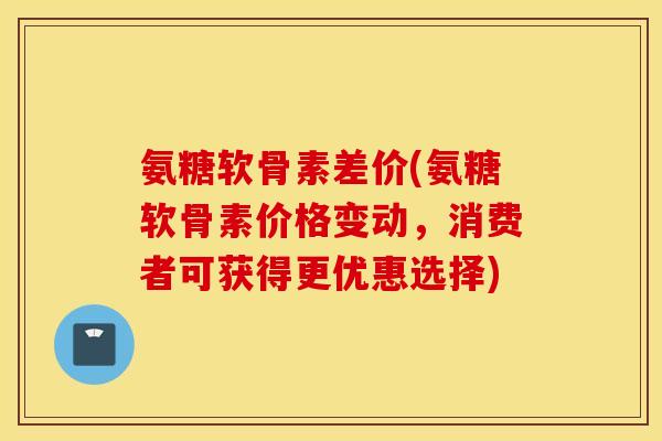 氨糖软骨素差价(氨糖软骨素价格变动，消费者可获得更优惠选择)