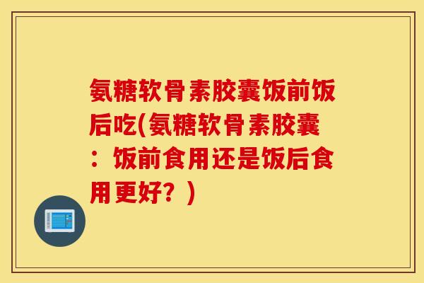 氨糖软骨素胶囊饭前饭后吃(氨糖软骨素胶囊：饭前食用还是饭后食用更好？)