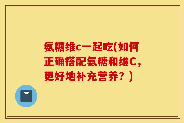 氨糖维c一起吃(如何正确搭配氨糖和维C，更好地补充营养？)