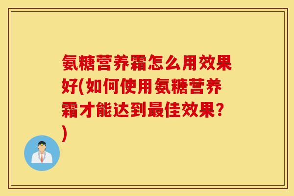 氨糖营养霜怎么用效果好(如何使用氨糖营养霜才能达到最佳效果?) 氨糖营养霜怎么用效果好(如何使用氨糖营养霜才能达到最佳效果?)