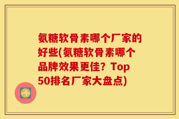 氨糖软骨素哪个厂家的好些(氨糖软骨素哪个品牌效果更佳？Top50排名厂家大盘点)