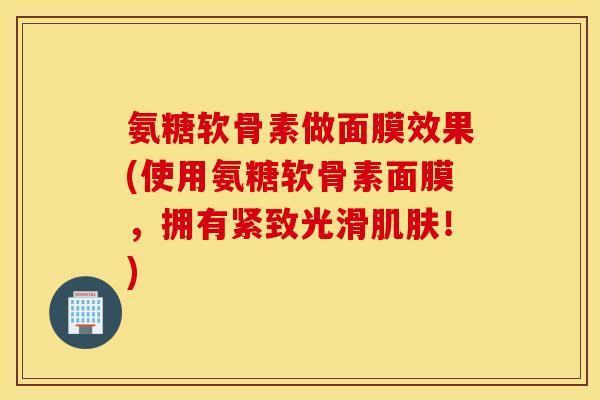氨糖软骨素做面膜效果(使用氨糖软骨素面膜，拥有紧致光滑肌肤！)