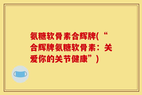 氨糖软骨素合辉牌(“合辉牌氨糖软骨素：关爱你的关节健康”)
