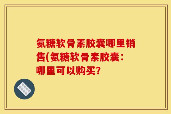 氨糖软骨素胶囊哪里销售(氨糖软骨素胶囊:哪里可以购买? 氨糖软骨素胶囊哪里销售(氨糖软骨素胶囊:哪里可以购买?