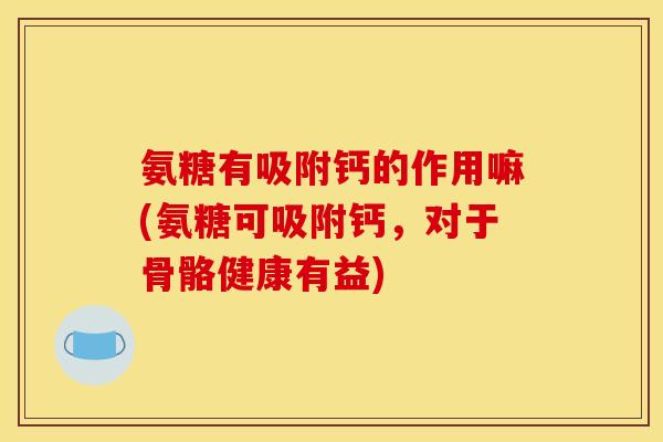 氨糖有吸附钙的作用嘛(氨糖可吸附钙，对于骨骼健康有益)