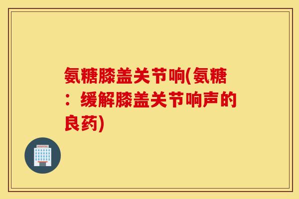 氨糖膝盖关节响(氨糖：缓解膝盖关节响声的良药)