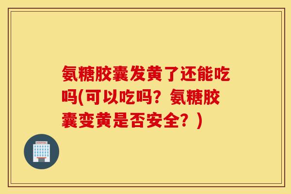 氨糖胶囊发黄了还能吃吗(可以吃吗？氨糖胶囊变黄是否安全？)