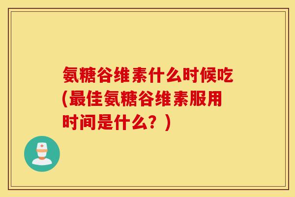 氨糖谷维素什么时候吃(最佳氨糖谷维素服用时间是什么？)