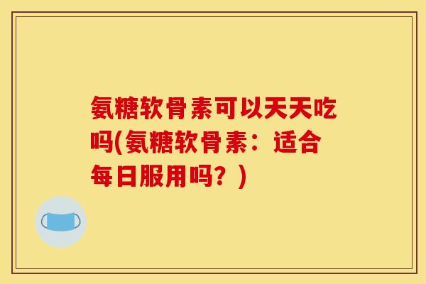 氨糖软骨素可以天天吃吗(氨糖软骨素：适合每日服用吗？)