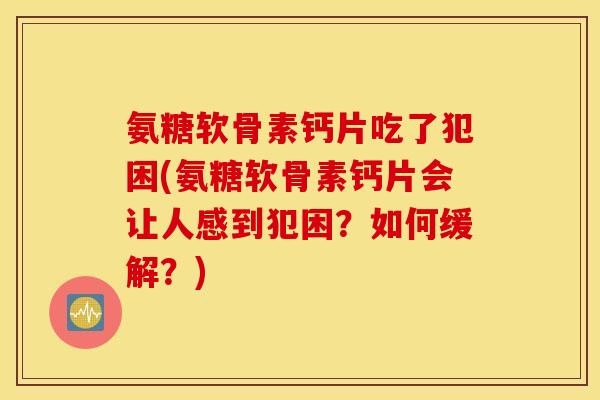 氨糖软骨素钙片吃了犯困(氨糖软骨素钙片会让人感到犯困？如何缓解？)