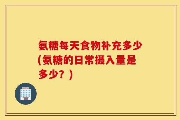 氨糖每天食物补充多少(氨糖的日常摄入量是多少？)