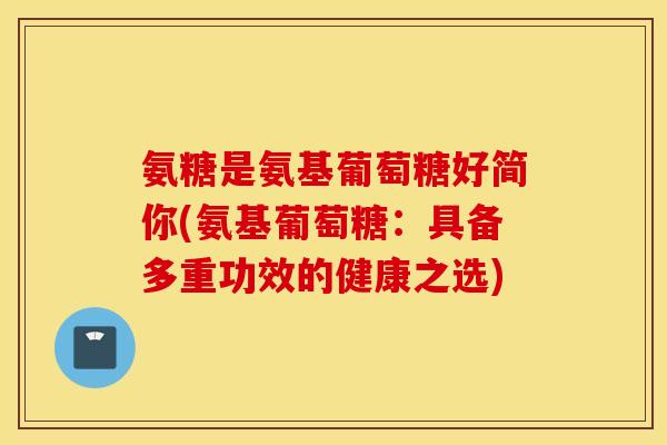 氨糖是氨基葡萄糖好简你(氨基葡萄糖：具备多重功效的健康之选)