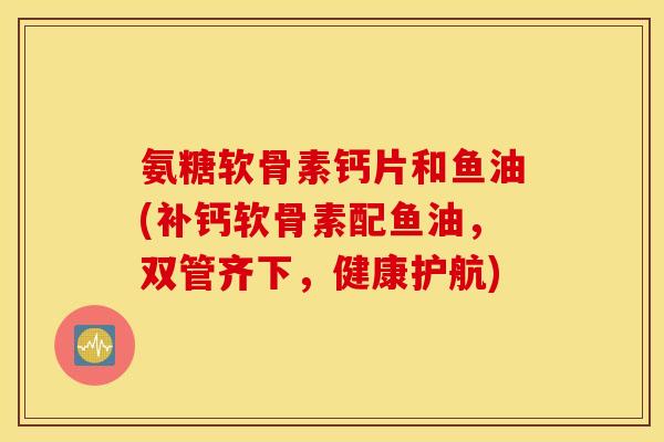 氨糖软骨素钙片和鱼油(补钙软骨素配鱼油，双管齐下，健康护航)