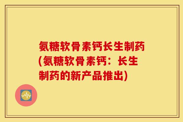 氨糖软骨素钙长生制药(氨糖软骨素钙：长生制药的新产品推出)