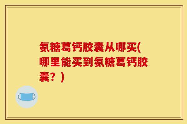 氨糖葛钙胶囊从哪买(哪里能买到氨糖葛钙胶囊？)