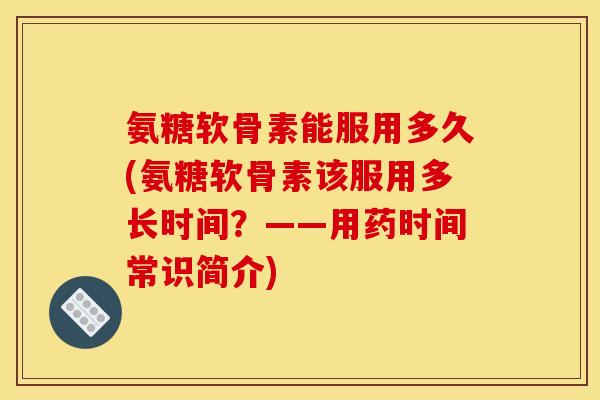 氨糖软骨素能服用多久(氨糖软骨素该服用多长时间？——用药时间常识简介)