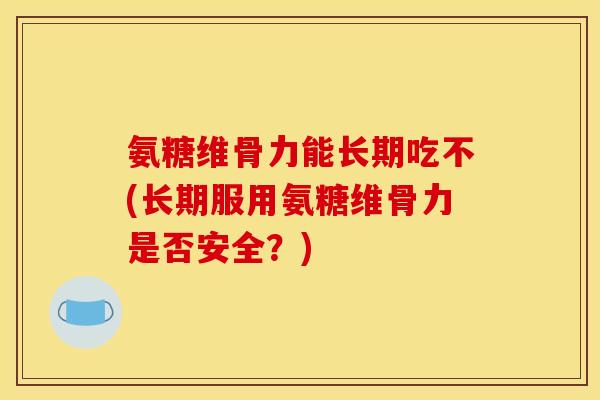 氨糖维骨力能长期吃不(长期服用氨糖维骨力是否安全？)