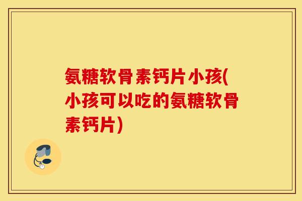 氨糖软骨素钙片小孩(小孩可以吃的氨糖软骨素钙片)
