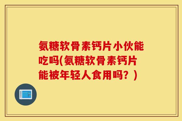 氨糖软骨素钙片小伙能吃吗(氨糖软骨素钙片能被年轻人食用吗？)