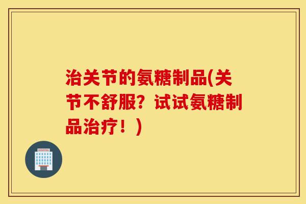 治关节的氨糖制品(关节不舒服？试试氨糖制品治疗！)