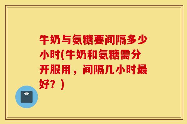 牛奶与氨糖要间隔多少小时(牛奶和氨糖需分开服用，间隔几小时最好？)