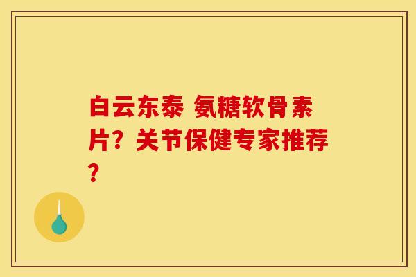 白云东泰 氨糖软骨素片？关节保健专家推荐？