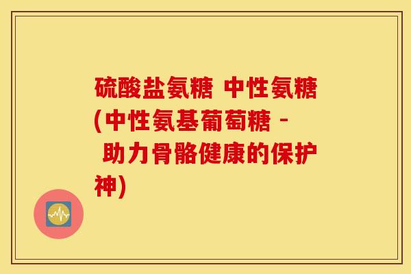 硫酸盐氨糖 中性氨糖(中性氨基葡萄糖 - 助力骨骼健康的保护神)