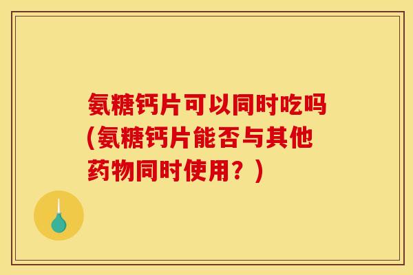 氨糖钙片可以同时吃吗(氨糖钙片能否与其他药物同时使用？)