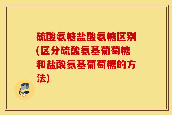 硫酸氨糖盐酸氨糖区别(区分硫酸氨基葡萄糖和盐酸氨基葡萄糖的方法)