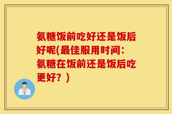 氨糖饭前吃好还是饭后好呢(最佳服用时间：氨糖在饭前还是饭后吃更好？)
