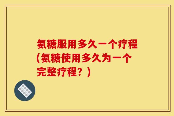 氨糖服用多久一个疗程(氨糖使用多久为一个完整疗程？)