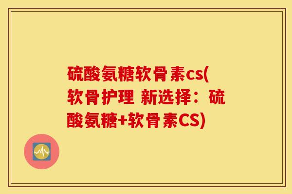 硫酸氨糖软骨素cs(软骨护理 新选择：硫酸氨糖+软骨素CS)