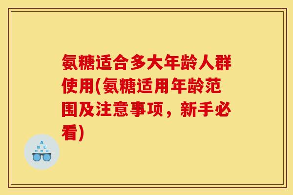氨糖适合多大年龄人群使用(氨糖适用年龄范围及注意事项，新手必看)