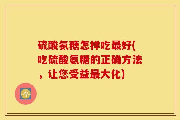 硫酸氨糖怎样吃最好(吃硫酸氨糖的正确方法，让您受益最大化)