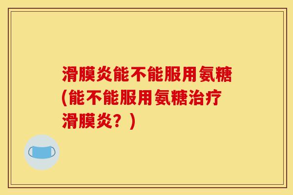 滑膜炎能不能服用氨糖(能不能服用氨糖治疗滑膜炎？)